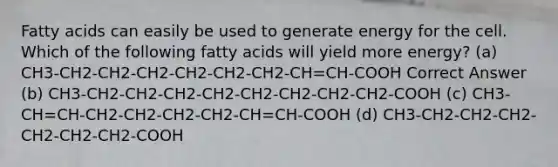 Fatty acids can easily be used to generate energy for the cell. Which of the following fatty acids will yield more energy? (a) CH3-CH2-CH2-CH2-CH2-CH2-CH2-CH=CH-COOH Correct Answer (b) CH3-CH2-CH2-CH2-CH2-CH2-CH2-CH2-CH2-COOH (c) CH3-CH=CH-CH2-CH2-CH2-CH2-CH=CH-COOH (d) CH3-CH2-CH2-CH2-CH2-CH2-CH2-COOH