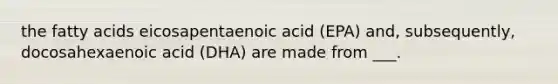 the fatty acids eicosapentaenoic acid (EPA) and, subsequently, docosahexaenoic acid (DHA) are made from ___.