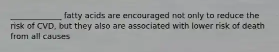 _____________ fatty acids are encouraged not only to reduce the risk of CVD, but they also are associated with lower risk of death from all causes