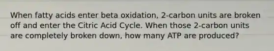 When fatty acids enter beta oxidation, 2-carbon units are broken off and enter the Citric Acid Cycle. When those 2-carbon units are completely broken down, how many ATP are produced?