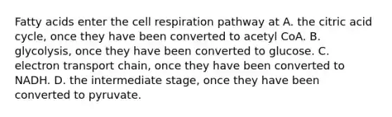 Fatty acids enter the cell respiration pathway at A. the citric acid cycle, once they have been converted to acetyl CoA. B. glycolysis, once they have been converted to glucose. C. electron transport chain, once they have been converted to NADH. D. the intermediate stage, once they have been converted to pyruvate.