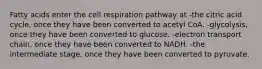 Fatty acids enter the cell respiration pathway at -the citric acid cycle, once they have been converted to acetyl CoA. -glycolysis, once they have been converted to glucose. -electron transport chain, once they have been converted to NADH. -the intermediate stage, once they have been converted to pyruvate.