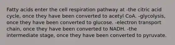 Fatty acids enter the cell respiration pathway at -the citric acid cycle, once they have been converted to acetyl CoA. -glycolysis, once they have been converted to glucose. -electron transport chain, once they have been converted to NADH. -the intermediate stage, once they have been converted to pyruvate.