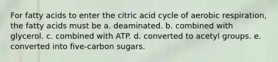 For fatty acids to enter the citric acid cycle of aerobic respiration, the fatty acids must be a. deaminated. b. combined with glycerol. c. combined with ATP. d. converted to acetyl groups. e. converted into five-carbon sugars.