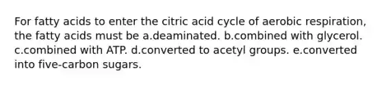 For fatty acids to enter the citric acid cycle of <a href='https://www.questionai.com/knowledge/kyxGdbadrV-aerobic-respiration' class='anchor-knowledge'>aerobic respiration</a>, the fatty acids must be a.deaminated. b.combined with glycerol. c.combined with ATP. d.converted to acetyl groups. e.converted into five-carbon sugars.