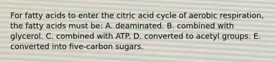 For fatty acids to enter the citric acid cycle of aerobic respiration, the fatty acids must be: A. deaminated. B. combined with glycerol. C. combined with ATP. D. converted to acetyl groups. E. converted into five-carbon sugars.