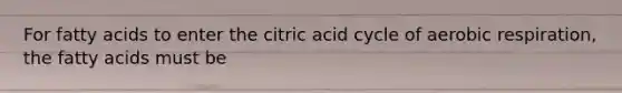 For fatty acids to enter the citric acid cycle of <a href='https://www.questionai.com/knowledge/kyxGdbadrV-aerobic-respiration' class='anchor-knowledge'>aerobic respiration</a>, the fatty acids must be