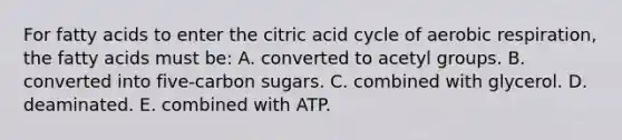 For fatty acids to enter the citric acid cycle of aerobic respiration, the fatty acids must be: A. converted to acetyl groups. B. converted into five-carbon sugars. C. combined with glycerol. D. deaminated. E. combined with ATP.