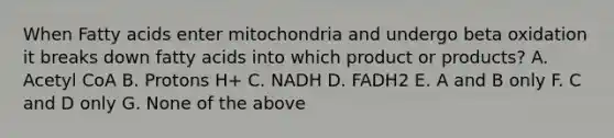 When Fatty acids enter mitochondria and undergo beta oxidation it breaks down fatty acids into which product or products? A. Acetyl CoA B. Protons H+ C. NADH D. FADH2 E. A and B only F. C and D only G. None of the above