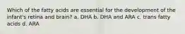 Which of the fatty acids are essential for the development of the infant's retina and brain? a. DHA b. DHA and ARA c. trans fatty acids d. ARA