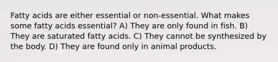 Fatty acids are either essential or non-essential. What makes some fatty acids essential? A) They are only found in fish. B) They are saturated fatty acids. C) They cannot be synthesized by the body. D) They are found only in animal products.