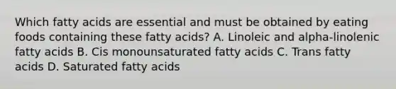 Which fatty acids are essential and must be obtained by eating foods containing these fatty acids? A. Linoleic and alpha-linolenic fatty acids B. Cis monounsaturated fatty acids C. Trans fatty acids D. Saturated fatty acids