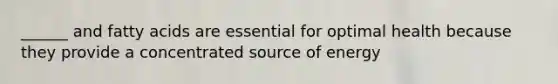 ______ and fatty acids are essential for optimal health because they provide a concentrated source of energy