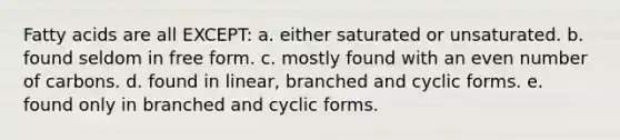 Fatty acids are all EXCEPT: a. either saturated or unsaturated. b. found seldom in free form. c. mostly found with an <a href='https://www.questionai.com/knowledge/ki4hctpp5V-even-number' class='anchor-knowledge'>even number</a> of carbons. d. found in linear, branched and cyclic forms. e. found only in branched and cyclic forms.