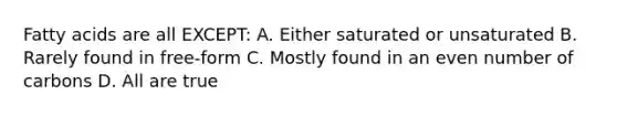 Fatty acids are all EXCEPT: A. Either saturated or unsaturated B. Rarely found in free-form C. Mostly found in an even number of carbons D. All are true