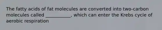 The fatty acids of fat molecules are converted into two-carbon molecules called ___________, which can enter the Krebs cycle of aerobic respiration