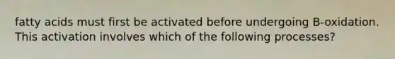 fatty acids must first be activated before undergoing B-oxidation. This activation involves which of the following processes?