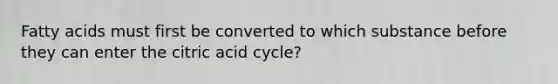 Fatty acids must first be converted to which substance before they can enter the citric acid cycle?