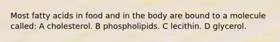 Most fatty acids in food and in the body are bound to a molecule called: A cholesterol. B phospholipids. C lecithin. D glycerol.