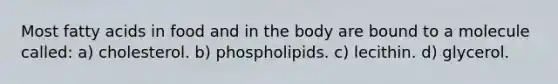 Most fatty acids in food and in the body are bound to a molecule called: a) cholesterol. b) phospholipids. c) lecithin. d) glycerol.