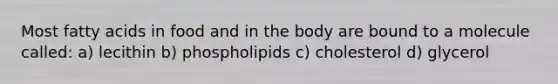 Most fatty acids in food and in the body are bound to a molecule called: a) lecithin b) phospholipids c) cholesterol d) glycerol