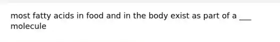 most fatty acids in food and in the body exist as part of a ___ molecule