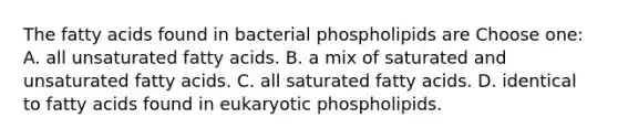 The fatty acids found in bacterial phospholipids are Choose one: A. all unsaturated fatty acids. B. a mix of saturated and unsaturated fatty acids. C. all saturated fatty acids. D. identical to fatty acids found in eukaryotic phospholipids.