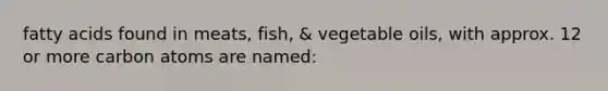 fatty acids found in meats, fish, & vegetable oils, with approx. 12 or more carbon atoms are named: