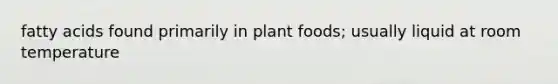 fatty acids found primarily in plant foods; usually liquid at room temperature