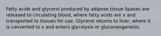 Fatty acids and glycerol produced by adipose tissue lipases are released to circulating blood, where fatty acids are x and transported to tissues for use. Glycerol returns to liver, where it is converted to x and enters glycolysis or gluconeogenesis.