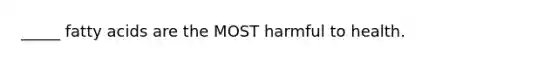 _____ fatty acids are the MOST harmful to health.