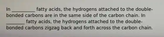 In __________ fatty acids, the hydrogens attached to the double- bonded carbons are in the same side of the carbon chain. In ________ fatty acids, the hydrogens attached to the double-bonded carbons zigzag back and forth across the carbon chain.