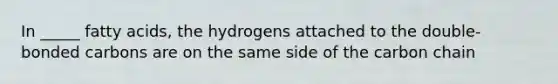 In _____ fatty acids, the hydrogens attached to the double-bonded carbons are on the same side of the carbon chain