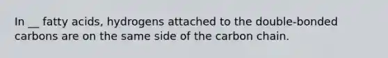 In __ fatty acids, hydrogens attached to the double-bonded carbons are on the same side of the carbon chain.