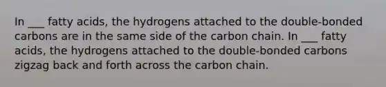 In ___ fatty acids, the hydrogens attached to the double-bonded carbons are in the same side of the carbon chain. In ___ fatty acids, the hydrogens attached to the double-bonded carbons zigzag back and forth across the carbon chain.