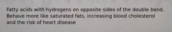 Fatty acids with hydrogens on opposite sides of the double bond. Behave more like saturated fats, increasing blood cholesterol and the risk of heart disease