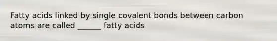 Fatty acids linked by single covalent bonds between carbon atoms are called ______ fatty acids