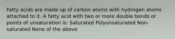 Fatty acids are made up of carbon atoms with hydrogen atoms attached to it. A fatty acid with two or more double bonds or points of unsaturation is: Saturated Polyunsaturated Non-saturated None of the above