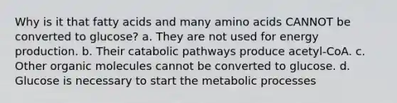 Why is it that fatty acids and many amino acids CANNOT be converted to glucose? a. They are not used for energy production. b. Their catabolic pathways produce acetyl-CoA. c. Other organic molecules cannot be converted to glucose. d. Glucose is necessary to start the metabolic processes