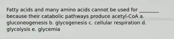 Fatty acids and many amino acids cannot be used for ________ because their catabolic pathways produce acetyl-CoA a. gluconeogenesis b. glycogenesis c. cellular respiration d. glycolysis e. glycemia