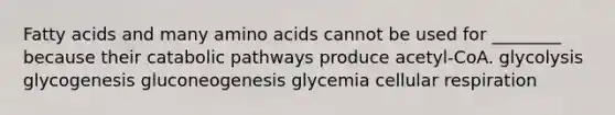 Fatty acids and many amino acids cannot be used for ________ because their catabolic pathways produce acetyl-CoA. glycolysis glycogenesis gluconeogenesis glycemia cellular respiration