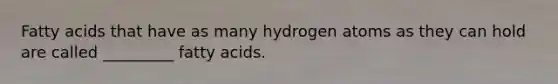 Fatty acids that have as many hydrogen atoms as they can hold are called _________ fatty acids.