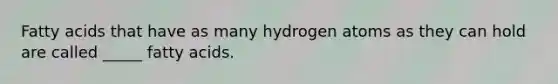 Fatty acids that have as many hydrogen atoms as they can hold are called _____ fatty acids.