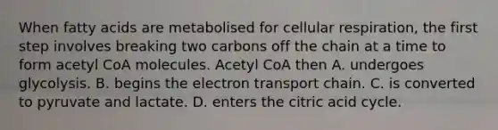 When fatty acids are metabolised for cellular respiration, the first step involves breaking two carbons off the chain at a time to form acetyl CoA molecules. Acetyl CoA then A. undergoes glycolysis. B. begins the electron transport chain. C. is converted to pyruvate and lactate. D. enters the citric acid cycle.