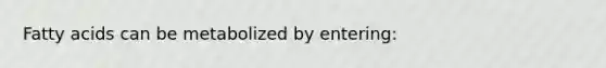 Fatty acids can be metabolized by entering: