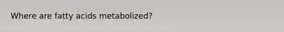 Where are fatty acids metabolized?