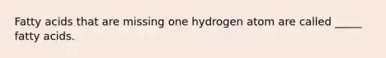 Fatty acids that are missing one hydrogen atom are called _____ fatty acids.