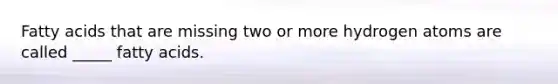 Fatty acids that are missing two or more hydrogen atoms are called _____ fatty acids.