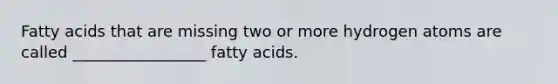 Fatty acids that are missing two or more hydrogen atoms are called _________________ fatty acids.