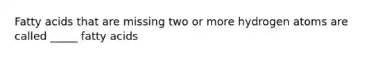 Fatty acids that are missing two or more hydrogen atoms are called _____ fatty acids